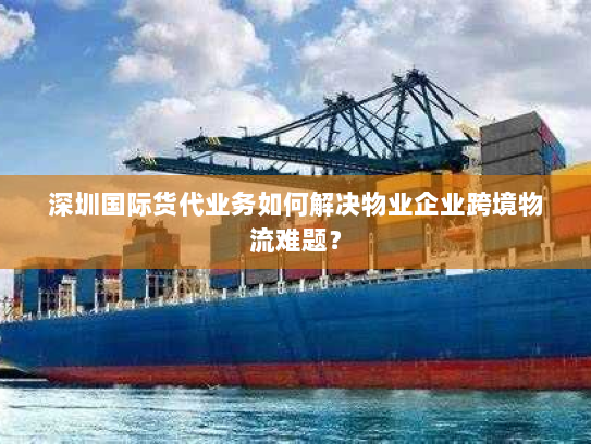 深圳国际货代业务如何解决物业企业跨境物流难题？