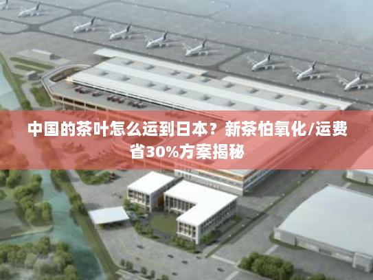 中国的茶叶怎么运到日本？新茶怕氧化/运费省30%方案揭秘