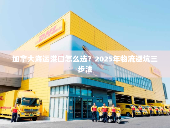 加拿大海运港口怎么选？2025年物流避坑三步法