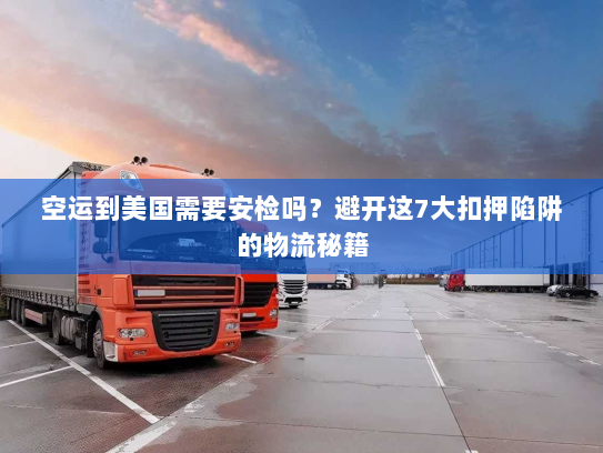 空运到美国需要安检吗？避开这7大扣押陷阱的物流秘籍