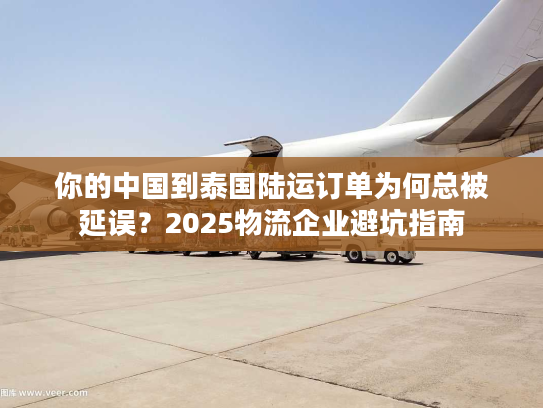 你的中国到泰国陆运订单为何总被延误？2025物流企业避坑指南