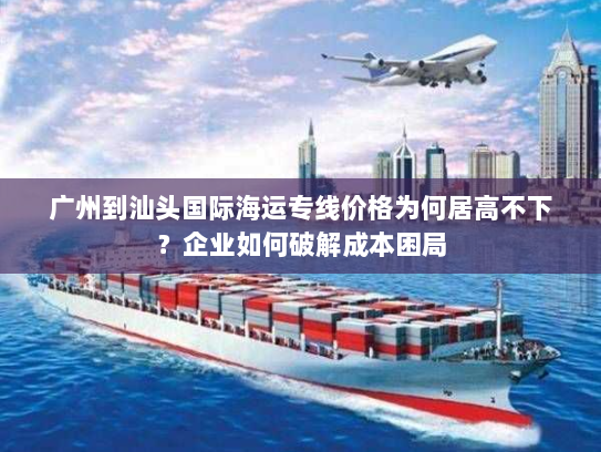 广州到汕头国际海运专线价格为何居高不下?企业如何破解成本困局 广州到汕头国际海运专线价格为何居高不下?企业如何破解成本困局
