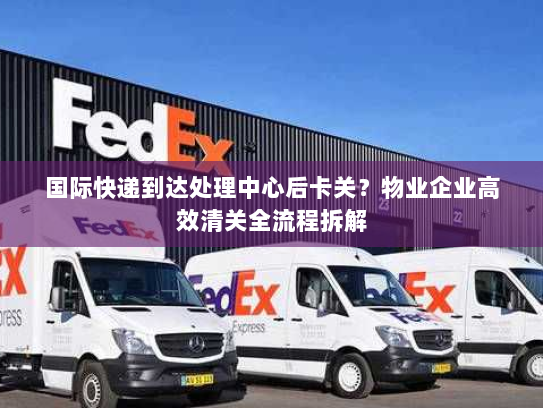 国际快递到达处理中心后卡关?物业企业高效清关全流程拆解 国际快递到达处理中心后卡关?物业企业高效清关全流程拆解