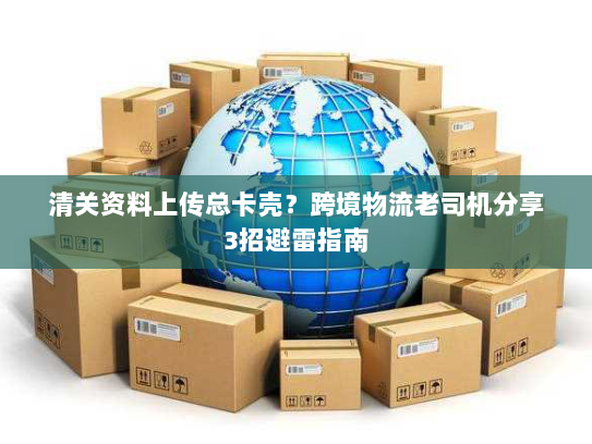 清关资料上传总卡壳？跨境物流老司机分享3招避雷指南