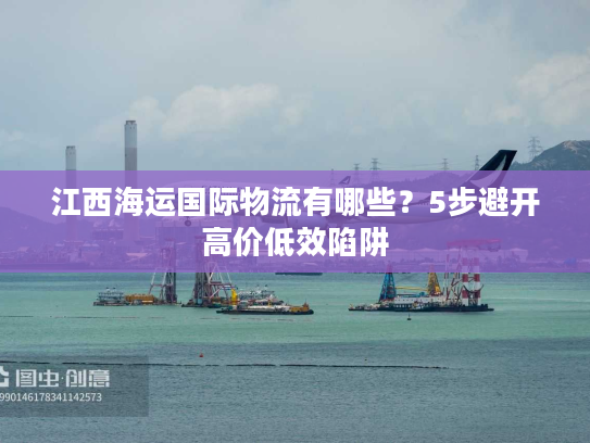 江西海运国际物流有哪些？5步避开高价低效陷阱