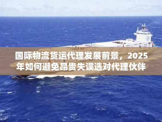 国际物流货运代理发展前景，2025年如何避免昂贵失误选对代理伙伴？