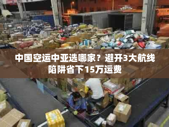 中国空运中亚选哪家？避开3大航线陷阱省下15万运费