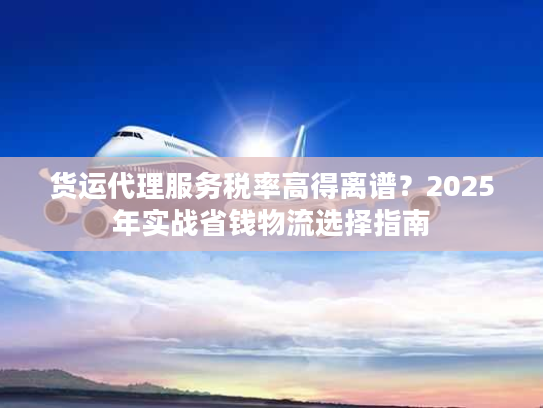 货运代理服务税率高得离谱？2025年实战省钱物流选择指南