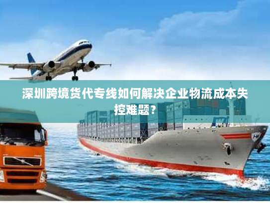 深圳跨境货代专线如何解决企业物流成本失控难题？