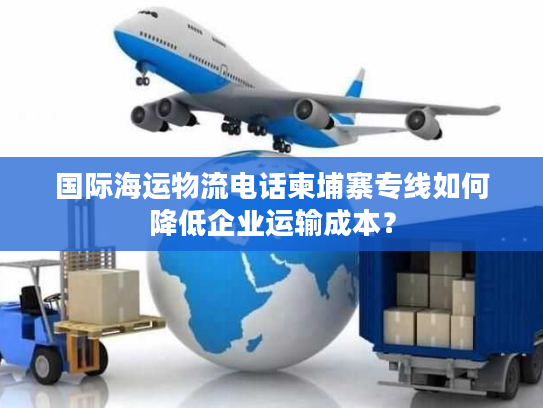 国际海运物流电话柬埔寨专线如何降低企业运输成本？
