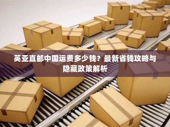 英亚直邮中国运费多少钱?最新省钱攻略与隐藏政策解析 英亚直邮中国运费多少钱?最新省钱攻略与隐藏政策解析