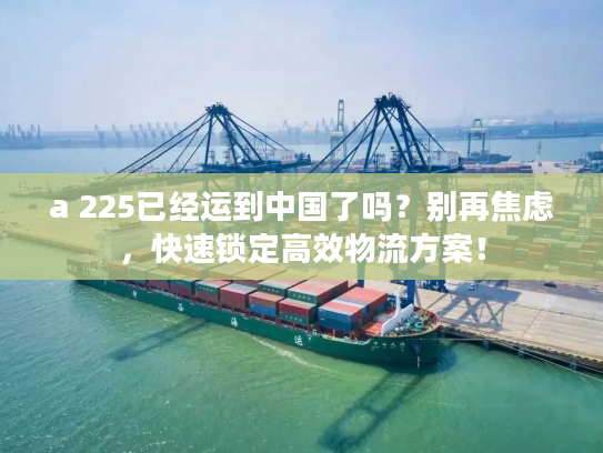 a 225已经运到中国了吗？别再焦虑，快速锁定高效物流方案！