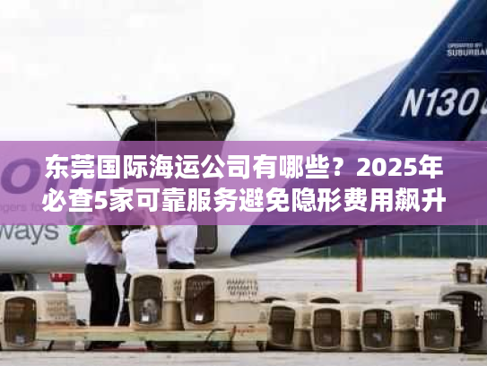 东莞国际海运公司有哪些?2025年必查5家可靠服务避免隐形费用飙升 东莞国际海运公司有哪些?2025年必查5家可靠服务避免隐形费用飙升