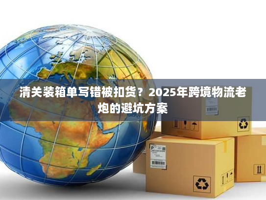 清关装箱单写错被扣货？2025年跨境物流老炮的避坑方案