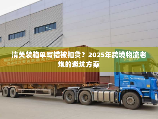 清关装箱单写错被扣货？2025年跨境物流老炮的避坑方案
