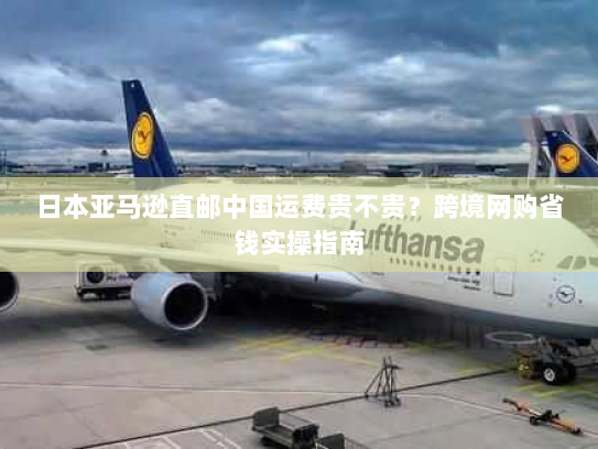 日本亚马逊直邮中国运费贵不贵?跨境网购省钱实操指南 日本亚马逊直邮中国运费贵不贵?跨境网购省钱实操指南