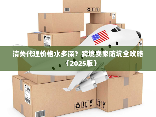 清关代理价格水多深？跨境卖家防坑全攻略（2025版）