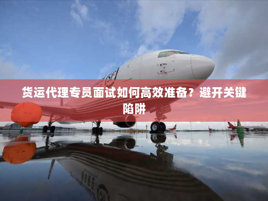货运代理专员面试如何高效准备?避开关键陷阱 货运代理专员面试如何高效准备?避开关键陷阱