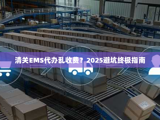 清关EMS代办乱收费？2025避坑终极指南