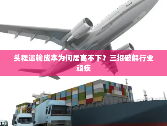 头程运输成本为何居高不下?三招破解行业顽疾 头程运输成本为何居高不下?三招破解行业顽疾