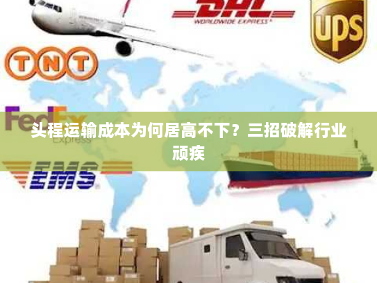头程运输成本为何居高不下?三招破解行业顽疾 头程运输成本为何居高不下?三招破解行业顽疾