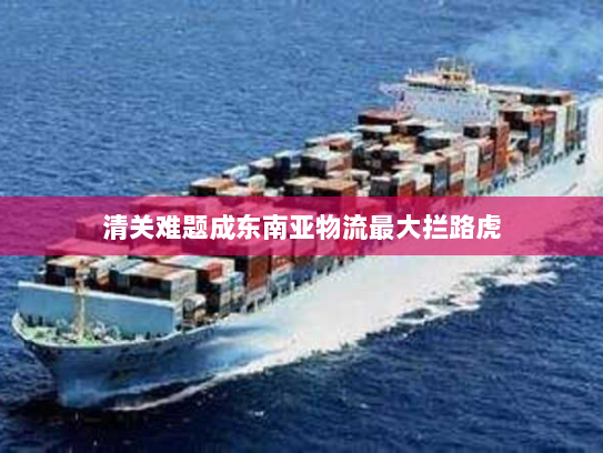 清关难题成东南亚物流最大拦路虎 清关难题成东南亚物流最大拦路虎