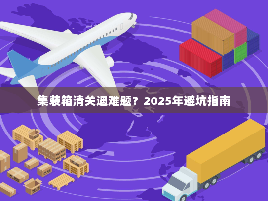 集装箱清关遇难题？2025年避坑指南