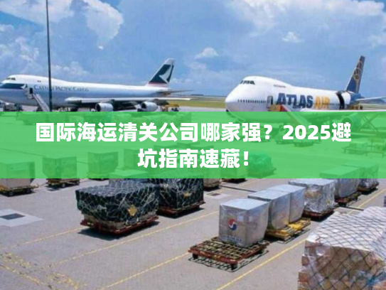 国际海运清关公司哪家强？2025避坑指南速藏！