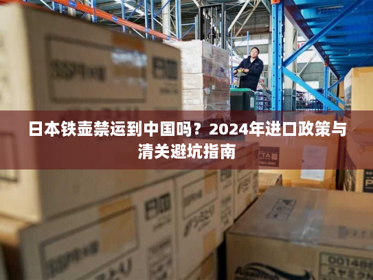 日本铁壶禁运到中国吗?2024年进口政策与清关避坑指南 日本铁壶禁运到中国吗?2024年进口政策与清关避坑指南