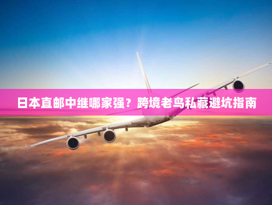 日本直邮中继哪家强?跨境老鸟私藏避坑指南 日本直邮中继哪家强?跨境老鸟私藏避坑指南