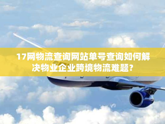 17网物流查询网站单号查询如何解决物业企业跨境物流难题？
