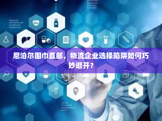 尼泊尔围巾直邮，物流企业选择陷阱如何巧妙避开？