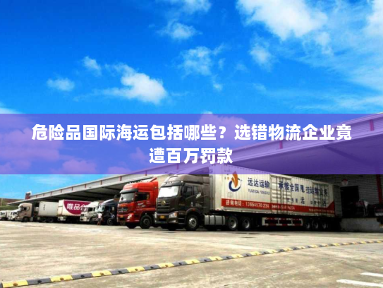 危险品国际海运包括哪些?选错物流企业竟遭百万罚款 危险品国际海运包括哪些?选错物流企业竟遭百万罚款