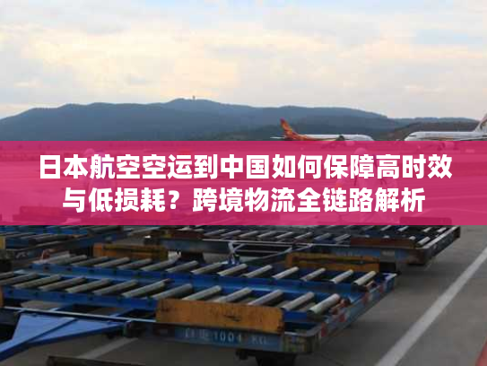 日本航空空运到中国如何保障高时效与低损耗?跨境物流全链路解析 日本航空空运到中国如何保障高时效与低损耗?跨境物流全链路解析