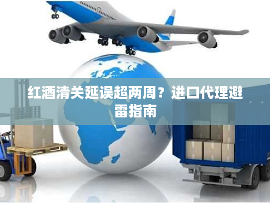 红酒清关延误超两周？进口代理避雷指南