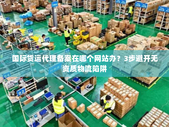 国际货运代理备案在哪个网站办？3步避开无资质物流陷阱