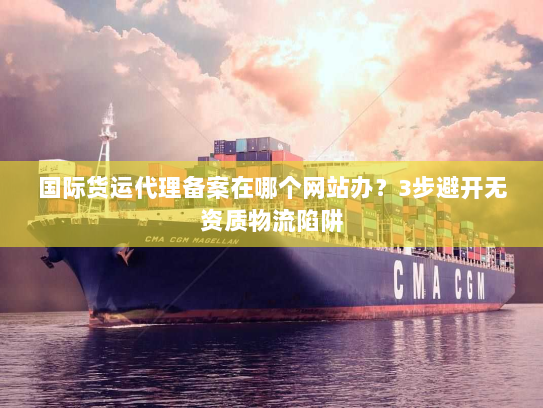 国际货运代理备案在哪个网站办？3步避开无资质物流陷阱