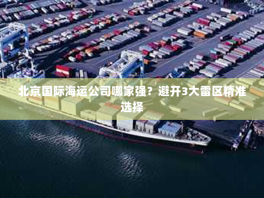 北京国际海运公司哪家强?避开3大雷区精准选择 北京国际海运公司哪家强?避开3大雷区精准选择