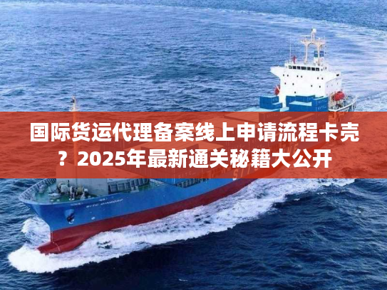国际货运代理备案线上申请流程卡壳？2025年最新通关秘籍大公开