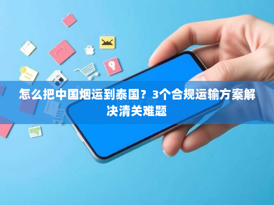 怎么把中国烟运到泰国?3个合规运输方案解决清关难题 怎么把中国烟运到泰国?3个合规运输方案解决清关难题