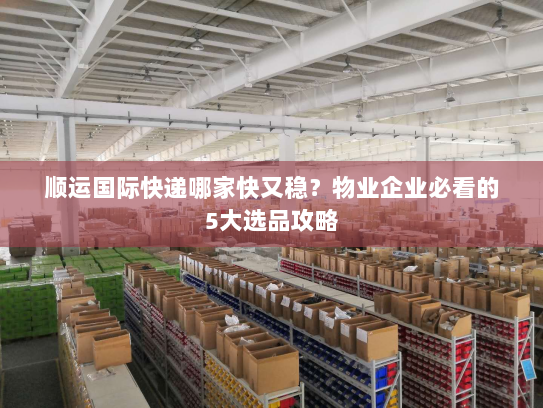 顺运国际快递哪家快又稳？物业企业必看的5大选品攻略