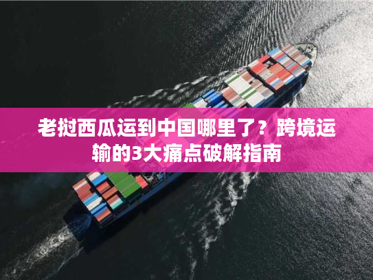 老挝西瓜运到中国哪里了？跨境运输的3大痛点破解指南