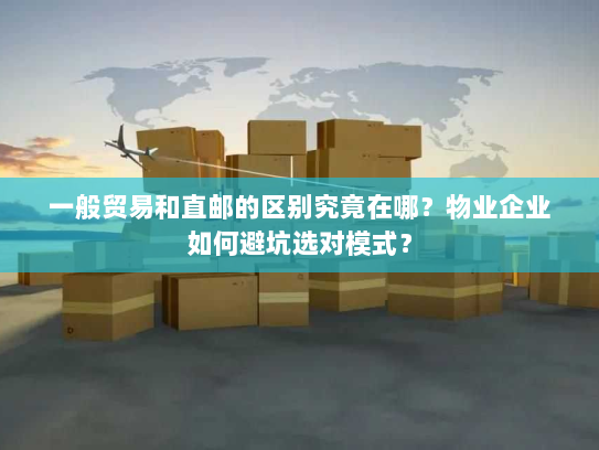 一般贸易和直邮的区别究竟在哪?物业企业如何避坑选对模式? 一般贸易和直邮的区别究竟在哪?物业企业如何避坑选对模式?