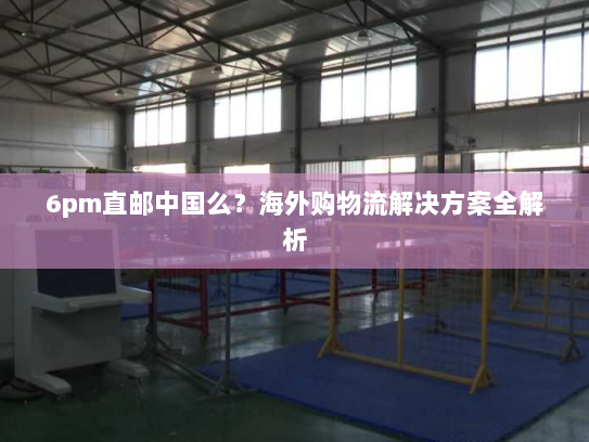 6pm直邮中国么?海外购物流解决方案全解析 6pm直邮中国么?海外购物流解决方案全解析