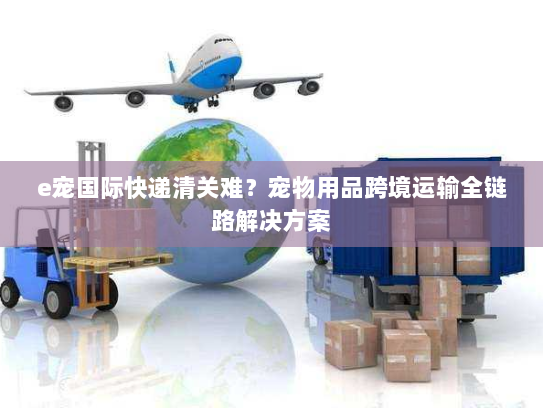 e宠国际快递清关难？宠物用品跨境运输全链路解决方案