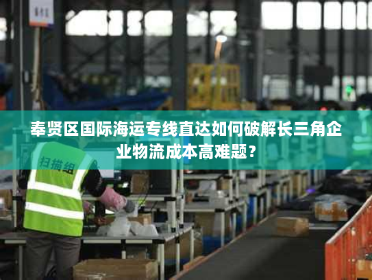 奉贤区国际海运专线直达如何破解长三角企业物流成本高难题? 奉贤区国际海运专线直达如何破解长三角企业物流成本高难题?