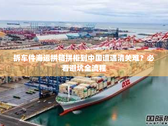 拆车件海运拼箱拼柜到中国遭遇清关难?必看避坑全流程 拆车件海运拼箱拼柜到中国遭遇清关难?必看避坑全流程