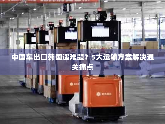 中国车出口韩国遇难题?5大运输方案解决通关痛点 中国车出口韩国遇难题?5大运输方案解决通关痛点