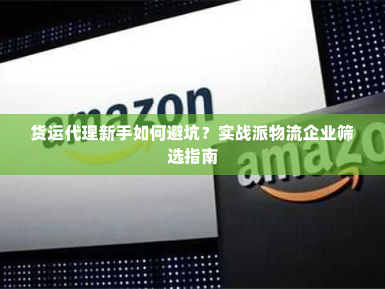 货运代理新手如何避坑?实战派物流企业筛选指南 货运代理新手如何避坑?实战派物流企业筛选指南