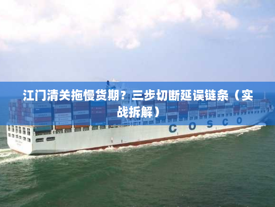江门清关拖慢货期？三步切断延误链条（实战拆解）